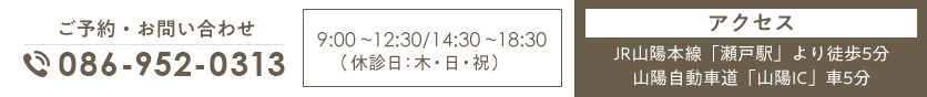 ご予約・お問い合わせ TEL:086-952-0313 9:00～12:30/14:30～18:30（休診日:木・日・祝）アクセス JR山陽本線「瀬戸駅」より徒歩5分 山陽自動車道「山陽IC」車5分