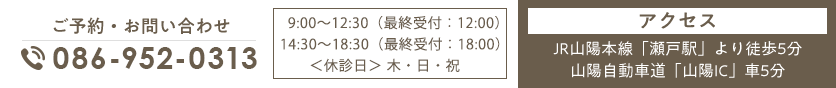 ご予約・お問い合わせ TEL:086-952-0313 9:00～12:30/14:30～18:30（休診日:木・日・祝）アクセス JR山陽本線「瀬戸駅」より徒歩5分 山陽自動車道「山陽IC」車5分